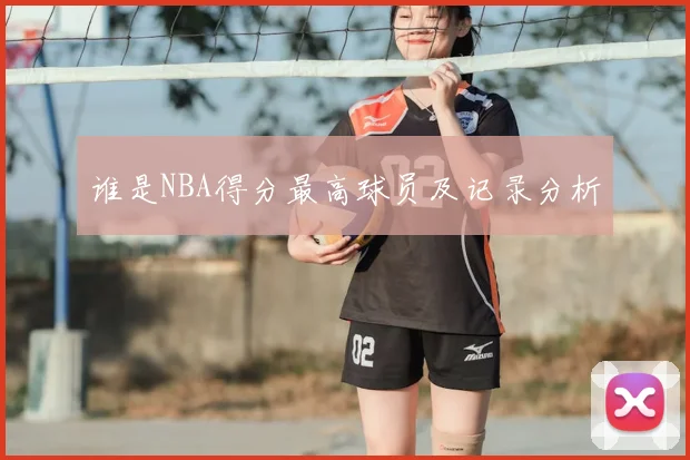 谁是NBA得分最高球员及记录分析