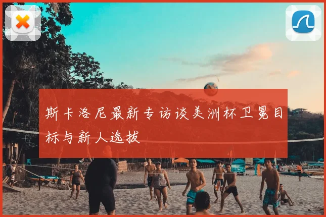 斯卡洛尼最新专访谈美洲杯卫冕目标与新人选拔