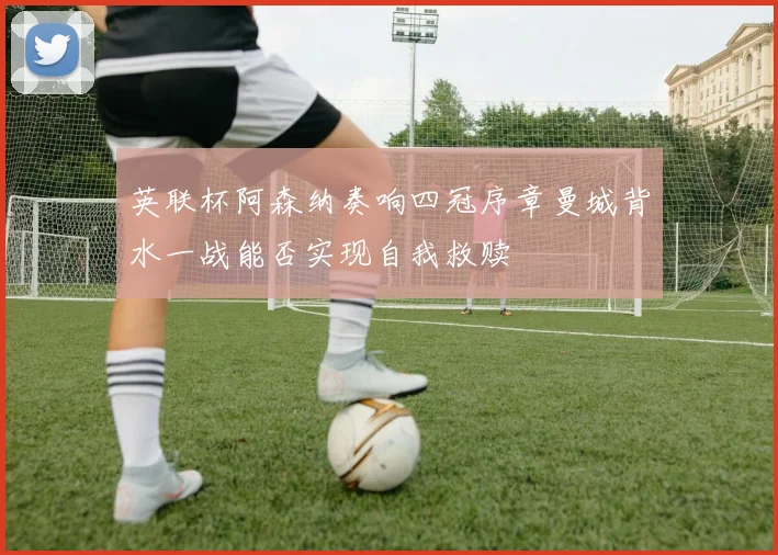 英联杯阿森纳奏响四冠序章曼城背水一战能否实现自我救赎